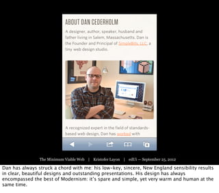 The Minimum Viable Web | Kristofer Layon | edUi — September 25, 2012

Dan has always struck a chord with me: his low-key, sincere, New England sensibility results
in clear, beautiful designs and outstanding presentations. His design has always
encompassed the best of Modernism: it’s spare and simple, yet very warm and human at the
same time.
 