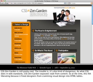 Part One:
                                  The Victorian Web




                The Minimum Viable Web | Kristofer Layon | edUi — September 25, 2012

CSS Zen Garden is still pretty cool. The trouble is, it’s also kind of dangerous. As what CSS
does in web standards, CSS Zen Garden separates style from content. So at the time, this felt
liberating because it freed designers from cramming visual design into HTML tables.
 