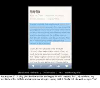 The Minimum Viable Web | Kristofer Layon | edUi — September 25, 2012

An August 2011 blog post by Dan made me happy for two reasons: ﬁrst, he validated my
excitement for mobile and responsive design, saying that it ﬁnally felt like web design. Yes!
 