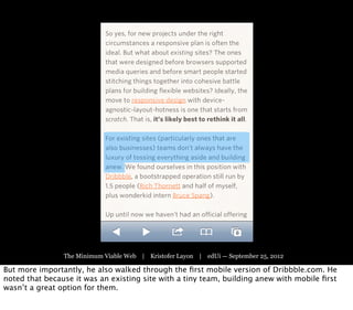 The Minimum Viable Web | Kristofer Layon | edUi — September 25, 2012

But more importantly, he also walked through the ﬁrst mobile version of Dribbble.com. He
noted that because it was an existing site with a tiny team, building anew with mobile ﬁrst
wasn’t a great option for them.
 