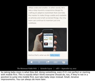 The Minimum Viable Web | Kristofer Layon | edUi — September 25, 2012

So taking baby steps is what they did: doing something, even if it’s not perfect or starting
with mobile ﬁrst. This is exactly what I think everyone should do, too, if they’re not in a
position to jump into mobile ﬁrst. Just take baby steps instead. Small, iterative
improvements. You can always do more later.
 