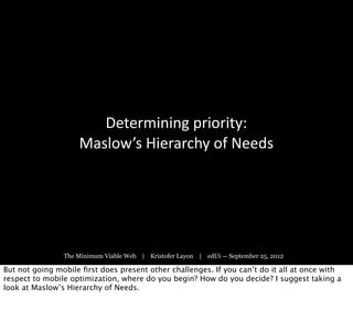 Determining	
  priority:
                    Maslow’s	
  Hierarchy	
  of	
  Needs




                The Minimum Viable Web | Kristofer Layon | edUi — September 25, 2012

But not going mobile ﬁrst does present other challenges. If you can’t do it all at once with
respect to mobile optimization, where do you begin? How do you decide? I suggest taking a
look at Maslow’s Hierarchy of Needs.
 