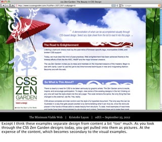 Part One:
                                 The Victorian Web




               The Minimum Viable Web | Kristofer Layon | edUi — September 25, 2012

Except I think these examples separate design from content a bit *too* much. As you look
through the CSS Zen Garden designs today, you get pulled into them as pictures. At the
expense of the content, which becomes secondary to the visual examples.
 