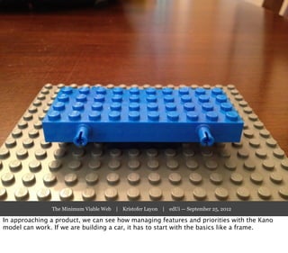 The Minimum Viable Web | Kristofer Layon | edUi — September 25, 2012

In approaching a product, we can see how managing features and priorities with the Kano
model can work. If we are building a car, it has to start with the basics like a frame.
 