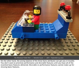 The Minimum Viable Web | Kristofer Layon | edUi — September 25, 2012

On the other hand, the wrong balance of the three Kano attributes can get you in trouble.
You don’t want to prioritize performance and desirable features until you have all of the
essential basic features delivered. Desirable or performance features cannot make up for
missing basic features.
 