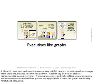 http://www.dilbert.com
                           Executives like graphs.




                The Minimum Viable Web | Kristofer Layon | edUi — September 25, 2012

A blend of these tools and visualizations are very helpful. Not just to help a product manager
make decisions, but also to communicate them. Another key element of product
management is making everyone— from your customers and stakeholders to your designers
and developers— understand how you are setting priorities. Charts and graphs can be very
helpful and persuasive.
 