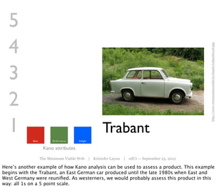 5
  4




                                                                                           http://www.veteranautocsodak.hu/kepek/trabant60126.jpg
  3
  2
  1         Basic         Performance   Delight
                                                   Trabant
                     Kano attributes
                    The Minimum Viable Web | Kristofer Layon | edUi — September 25, 2012

Here’s another example of how Kano analysis can be used to assess a product. This example
begins with the Trabant, an East German car produced until the late 1980s when East and
West Germany were reuniﬁed. As westerners, we would probably assess this product in this
way: all 1s on a 5 point scale.
 