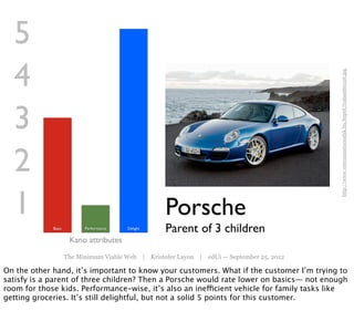 5
  4




                                                                                            http://www.veteranautocsodak.hu/kepek/trabant60126.jpg
  3
  2
  1                                                 Porsche
             Basic         Performance   Delight
                                                    Parent of 3 children
                      Kano attributes
                     The Minimum Viable Web | Kristofer Layon | edUi — September 25, 2012

On the other hand, it’s important to know your customers. What if the customer I’m trying to
satisfy is a parent of three children? Then a Porsche would rate lower on basics— not enough
room for those kids. Performance-wise, it’s also an inefficient vehicle for family tasks like
getting groceries. It’s still delightful, but not a solid 5 points for this customer.
 