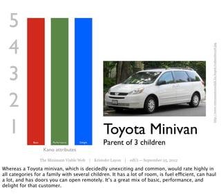 5
   4




                                                                                                  http://www.veteranautocsodak.hu/kepek/trabant60126.jpg
   3
   2
   1                                                 Toyota Minivan
              Basic         Performance   Delight
                                                     Parent of 3 children
                       Kano attributes
                      The Minimum Viable Web | Kristofer Layon | edUi — September 25, 2012

Whereas a Toyota minivan, which is decidedly unexciting and common, would rate highly in
all categories for a family with several children. It has a lot of room, is fuel efficient, can haul
a lot, and has doors you can open remotely. It’s a great mix of basic, performance, and
delight for that customer.
 