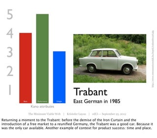 5
  4




                                                                                            http://www.veteranautocsodak.hu/kepek/trabant60126.jpg
  3
  2
  1                                                 Trabant
             Basic         Performance   Delight
                                                    East German in 1985
                      Kano attributes
                     The Minimum Viable Web | Kristofer Layon | edUi — September 25, 2012

Returning a moment to the Trabant: before the demise of the Iron Curtain and the
introduction of a free market to a reuniﬁed Germany, the Trabant was a good car. Because it
was the only car available. Another example of context for product success: time and place.
 