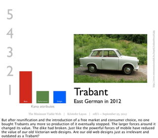 5
  4




                                                                                            http://www.veteranautocsodak.hu/kepek/trabant60126.jpg
  3
  2
  1                                                 Trabant
             Basic         Performance   Delight
                                                    East German in 2012
                      Kano attributes
                     The Minimum Viable Web | Kristofer Layon | edUi — September 25, 2012

But after reuniﬁcation and the introduction of a free market and consumer choice, no one
bought Trabants any more so production of it eventually stopped. The larger forces around it
changed its value. The dike had broken. Just like the powerful forces of mobile have reduced
the value of our old Victorian web designs. Are our old web designs just as irrelevant and
outdated as a Trabant?
 