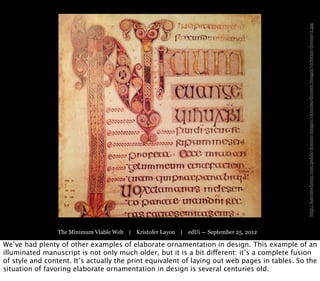 http://karenswhimsy.com/public-domain-images/victorian-dresses/images/victorian-dresses-2.jpg
                 The Minimum Viable Web | Kristofer Layon | edUi — September 25, 2012

We’ve had plenty of other examples of elaborate ornamentation in design. This example of an
illuminated manuscript is not only much older, but it is a bit different: it’s a complete fusion
of style and content. It’s actually the print equivalent of laying out web pages in tables. So the
situation of favoring elaborate ornamentation in design is several centuries old.
 