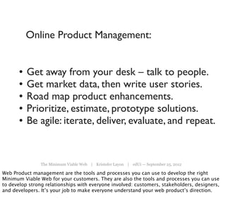 Online Product Management:


       •   Get away from your desk – talk to people.
       •   Get market data, then write user stories.
       •   Road map product enhancements.
       •   Prioritize, estimate, prototype solutions.
       •   Be agile: iterate, deliver, evaluate, and repeat.


                The Minimum Viable Web | Kristofer Layon | edUi — September 25, 2012

Web Product management are the tools and processes you can use to develop the right
Minimum Viable Web for your customers. They are also the tools and processes you can use
to develop strong relationships with everyone involved: customers, stakeholders, designers,
and developers. It’s your job to make everyone understand your web product’s direction.
 