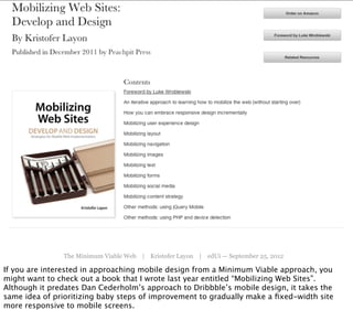 The Minimum Viable Web | Kristofer Layon | edUi — September 25, 2012

If you are interested in approaching mobile design from a Minimum Viable approach, you
might want to check out a book that I wrote last year entitled “Mobilizing Web Sites”.
Although it predates Dan Cederholm’s approach to Dribbble’s mobile design, it takes the
same idea of prioritizing baby steps of improvement to gradually make a ﬁxed-width site
more responsive to mobile screens.
 
