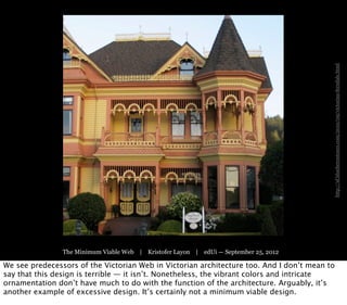 http://sf.blueherontours.com/2010/09/victorian-ferndale.html
                The Minimum Viable Web | Kristofer Layon | edUi — September 25, 2012

We see predecessors of the Victorian Web in Victorian architecture too. And I don’t mean to
say that this design is terrible — it isn’t. Nonetheless, the vibrant colors and intricate
ornamentation don’t have much to do with the function of the architecture. Arguably, it’s
another example of excessive design. It’s certainly not a minimum viable design.
 