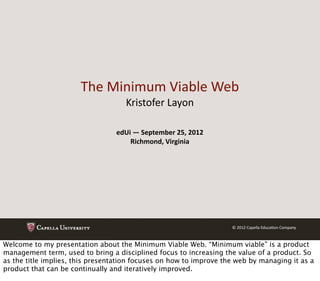 The	
  Minimum	
  Viable	
  Web
                                     Kristofer	
  Layon

                                 edUi	
  —	
  September	
  25,	
  2012
                                     Richmond,	
  Virginia




                                                                         ©	
  2012	
  Capella	
  Educa@on	
  Company



Welcome to my presentation about the Minimum Viable Web. “Minimum viable” is a product
management term, used to bring a disciplined focus to increasing the value of a product. So
as the title implies, this presentation focuses on how to improve the web by managing it as a
product that can be continually and iteratively improved.
 
