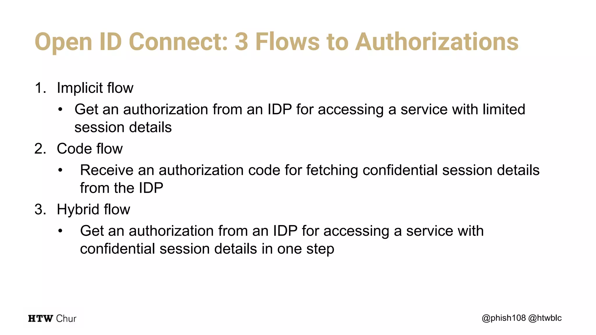 Open ID Connect: 3 Flows to Authorizations
@phish108 @htwblc
1. Implicit flow
• Get an authorization from an IDP for accessing a service with limited
session details
2. Code flow
• Receive an authorization code for fetching confidential session details
from the IDP
3. Hybrid flow
• Get an authorization from an IDP for accessing a service with
confidential session details in one step
 