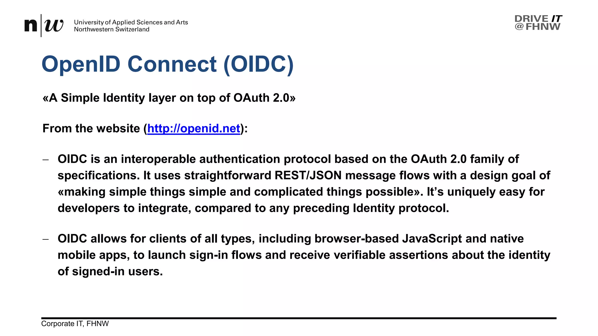 OpenID Connect (OIDC)
26.04.2017Corporate IT, FHNW 11
«A Simple Identity layer on top of OAuth 2.0»
From the website (http://openid.net):
− OIDC is an interoperable authentication protocol based on the OAuth 2.0 family of
specifications. It uses straightforward REST/JSON message flows with a design goal of
«making simple things simple and complicated things possible». It’s uniquely easy for
developers to integrate, compared to any preceding Identity protocol.
− OIDC allows for clients of all types, including browser-based JavaScript and native
mobile apps, to launch sign-in flows and receive verifiable assertions about the identity
of signed-in users.
 