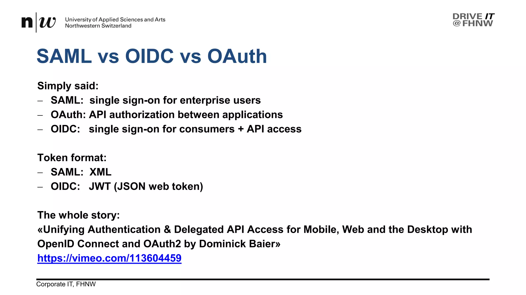 SAML vs OIDC vs OAuth
26.04.2017Corporate IT, FHNW 12
Simply said:
− SAML: single sign-on for enterprise users
− OAuth: API authorization between applications
− OIDC: single sign-on for consumers + API access
Token format:
− SAML: XML
− OIDC: JWT (JSON web token)
The whole story:
«Unifying Authentication & Delegated API Access for Mobile, Web and the Desktop with
OpenID Connect and OAuth2 by Dominick Baier»
https://vimeo.com/113604459
 