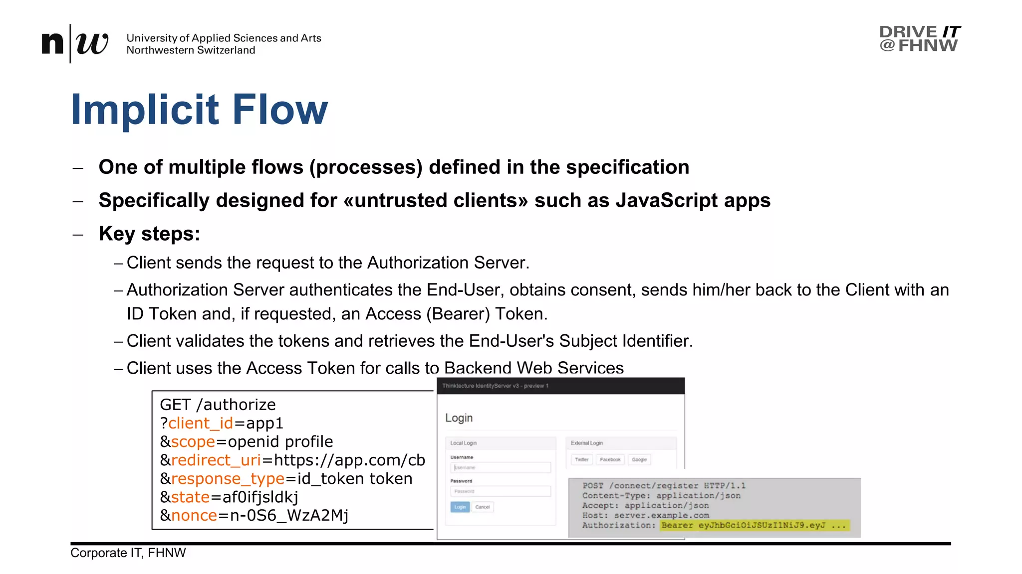 GET /authorize
?client_id=app1
&scope=openid profile
&redirect_uri=https://app.com/cb
&response_type=id_token token
&state=af0ifjsldkj
&nonce=n-0S6_WzA2Mj
Implicit Flow
26.04.2017Corporate IT, FHNW 13
− One of multiple flows (processes) defined in the specification
− Specifically designed for «untrusted clients» such as JavaScript apps
− Key steps:
− Client sends the request to the Authorization Server.
− Authorization Server authenticates the End-User, obtains consent, sends him/her back to the Client with an
ID Token and, if requested, an Access (Bearer) Token.
− Client validates the tokens and retrieves the End-User's Subject Identifier.
− Client uses the Access Token for calls to Backend Web Services
 