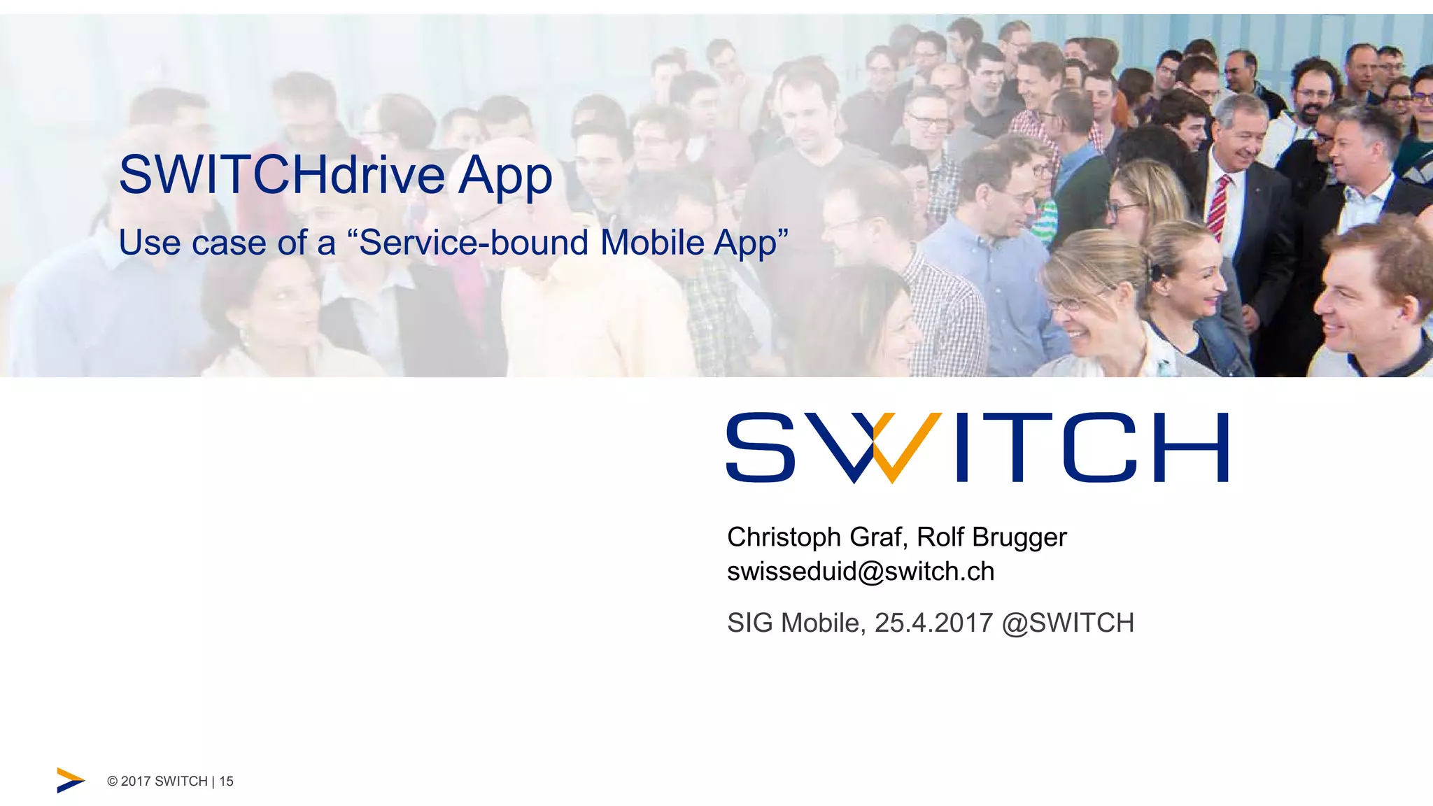 © 2017 SWITCH | 15
Startseite Untertitel
Unternehmenspräsentation
Christoph Graf, Rolf Brugger
swisseduid@switch.ch
SIG Mobile, 25.4.2017 @SWITCH
Use case of a “Service-bound Mobile App”
SWITCHdrive App
 