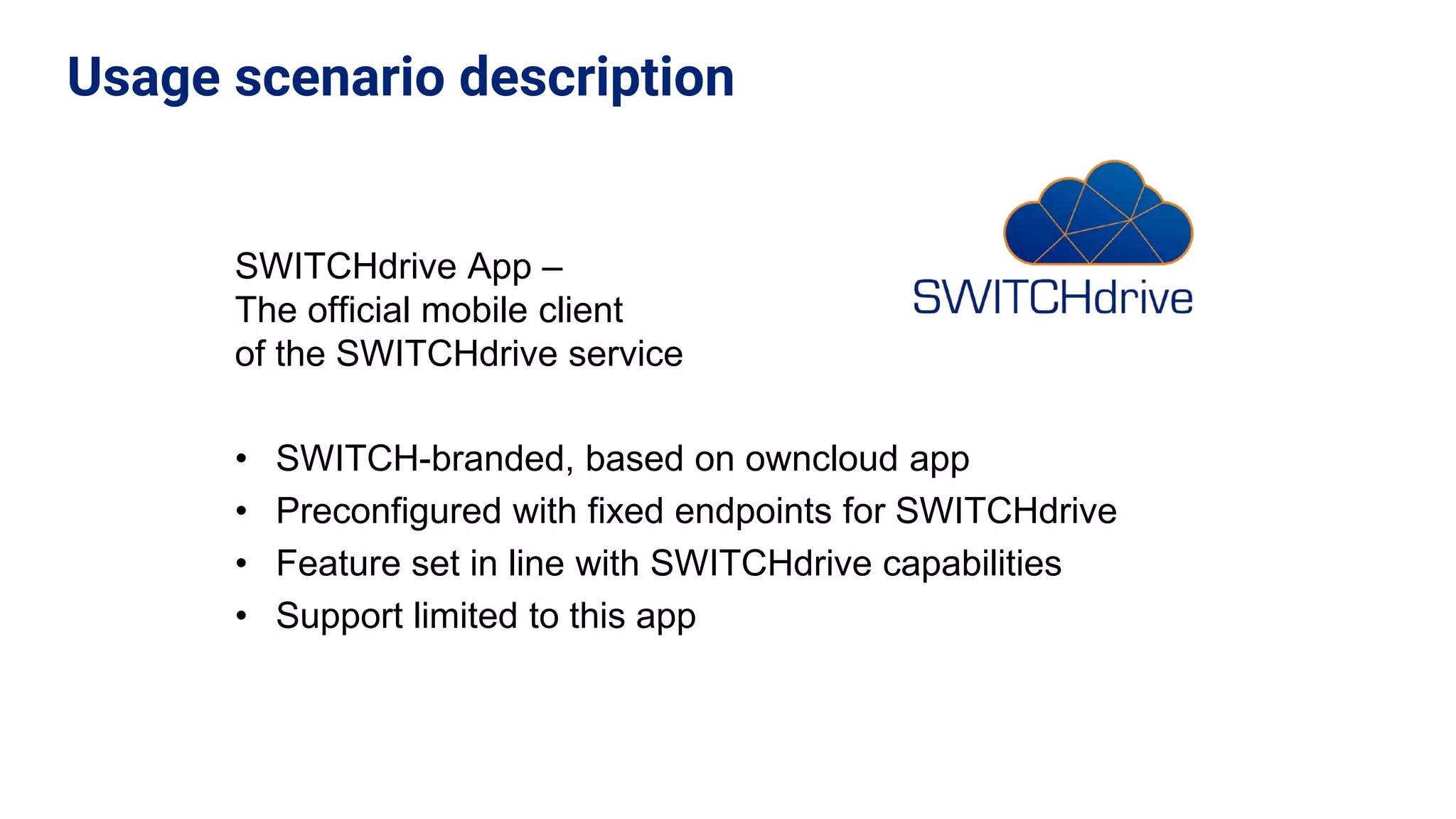 SWITCHdrive App –
The official mobile client
of the SWITCHdrive service
• SWITCH-branded, based on owncloud app
• Preconfigured with fixed endpoints for SWITCHdrive
• Feature set in line with SWITCHdrive capabilities
• Support limited to this app
Usage scenario description
 