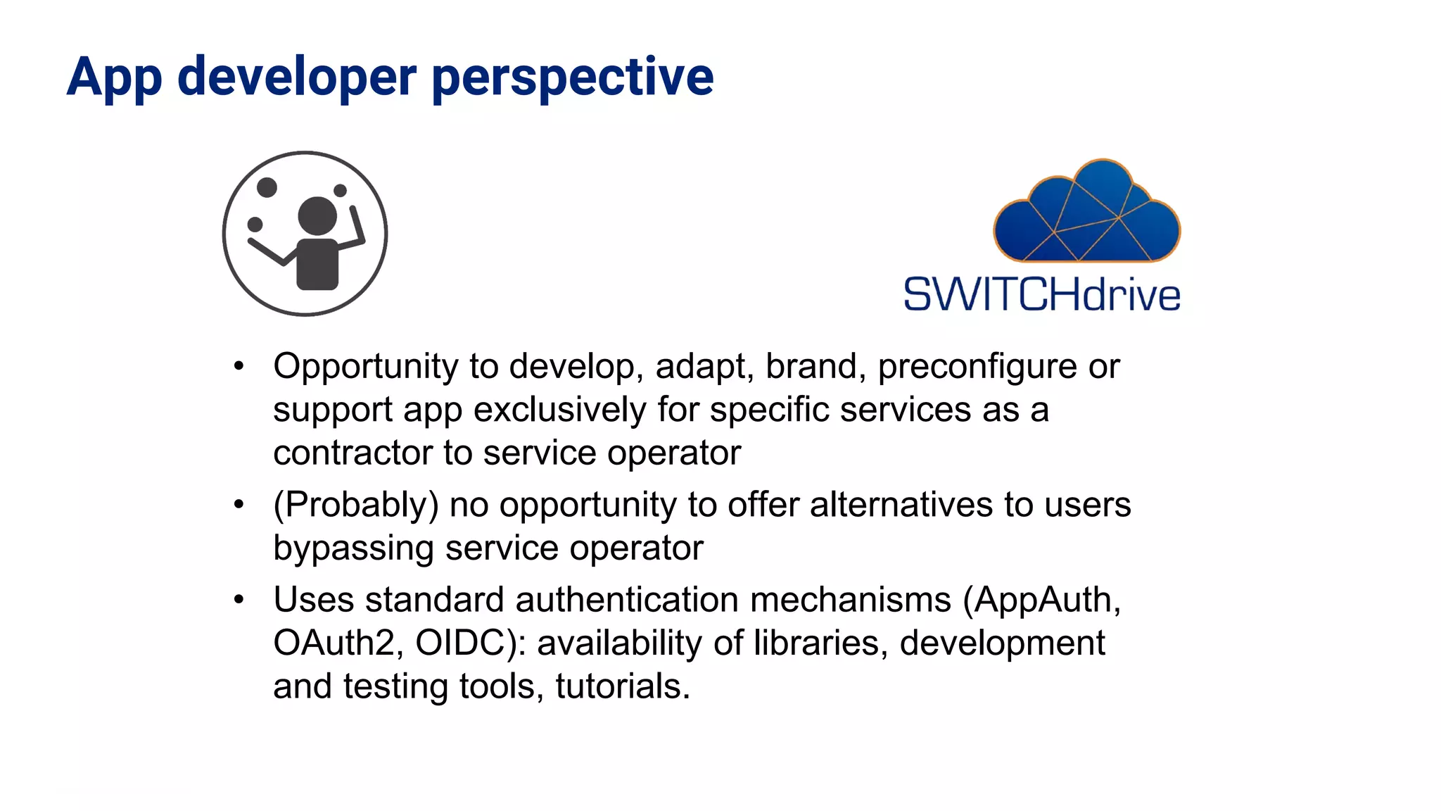 • Opportunity to develop, adapt, brand, preconfigure or
support app exclusively for specific services as a
contractor to service operator
• (Probably) no opportunity to offer alternatives to users
bypassing service operator
• Uses standard authentication mechanisms (AppAuth,
OAuth2, OIDC): availability of libraries, development
and testing tools, tutorials.
App developer perspective
 