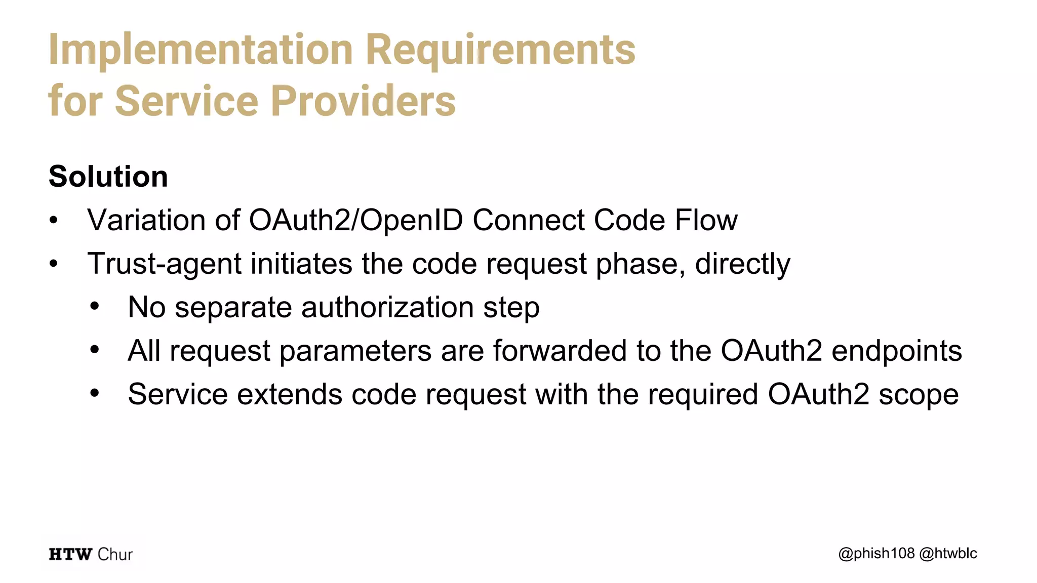 Solution
• Variation of OAuth2/OpenID Connect Code Flow
• Trust-agent initiates the code request phase, directly
• No separate authorization step
• All request parameters are forwarded to the OAuth2 endpoints
• Service extends code request with the required OAuth2 scope
@phish108 @htwblc
Implementation Requirements
for Service Providers
 