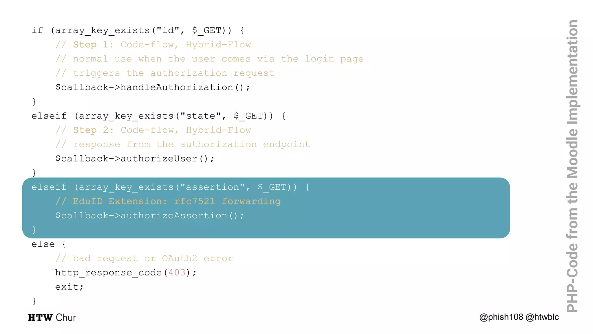 @phish108 @htwblc
PHP-CodefromtheMoodleImplementation
if (array_key_exists("id", $_GET)) {
// Step 1: Code-flow, Hybrid-Flow
// normal use when the user comes via the login page
// triggers the authorization request
$callback->handleAuthorization();
}
elseif (array_key_exists("state", $_GET)) {
// Step 2: Code-flow, Hybrid-Flow
// response from the authorization endpoint
$callback->authorizeUser();
}
elseif (array_key_exists("assertion", $_GET)) {
// EduID Extension: rfc7521 forwarding
$callback->authorizeAssertion();
}
else {
// bad request or OAuth2 error
http_response_code(403);
exit;
}
 