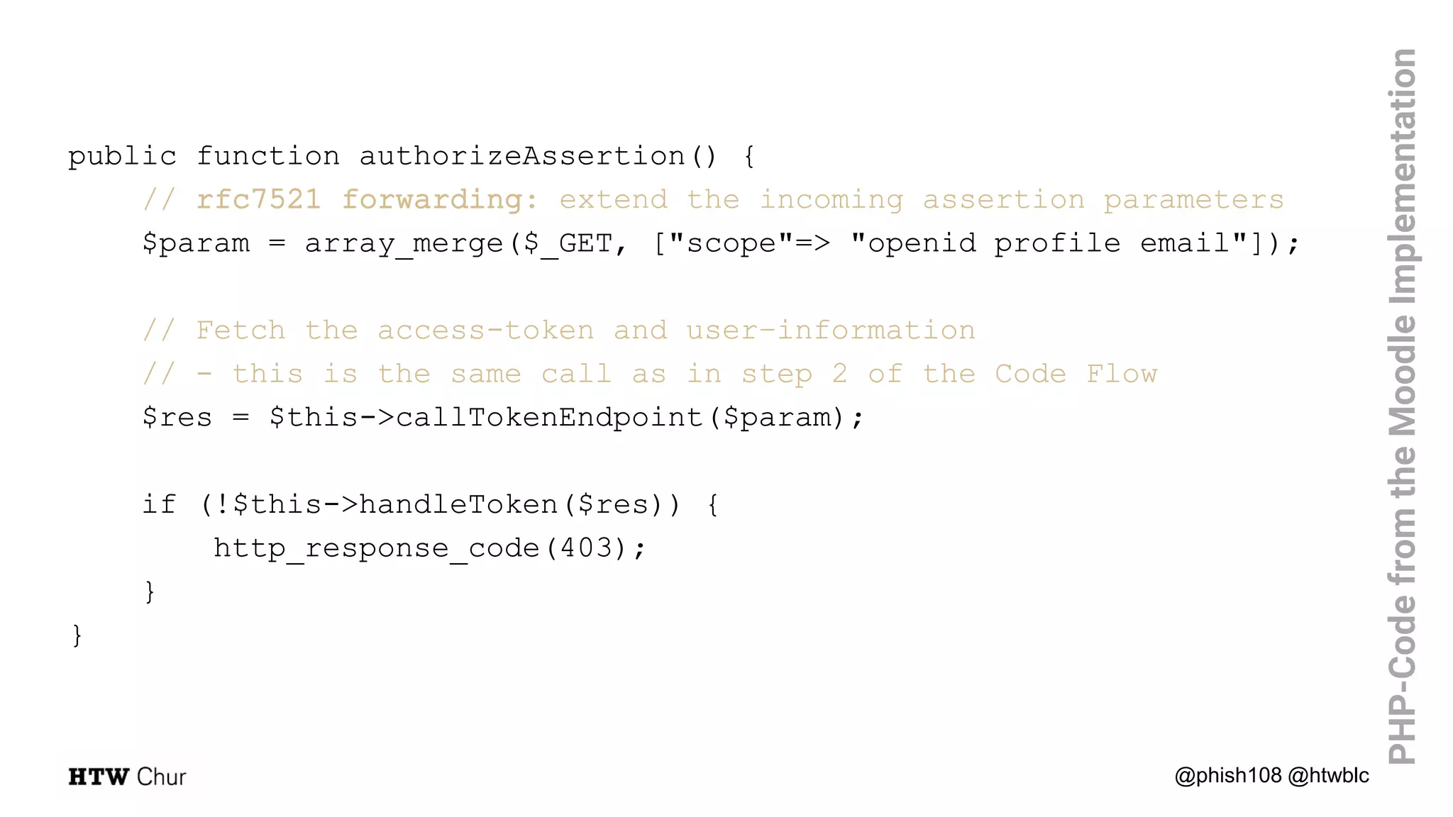 public function authorizeAssertion() {
// rfc7521 forwarding: extend the incoming assertion parameters
$param = array_merge($_GET, ["scope"=> "openid profile email"]);
// Fetch the access-token and user–information
// - this is the same call as in step 2 of the Code Flow
$res = $this->callTokenEndpoint($param);
if (!$this->handleToken($res)) {
http_response_code(403);
}
}
@phish108 @htwblc
PHP-CodefromtheMoodleImplementation
 