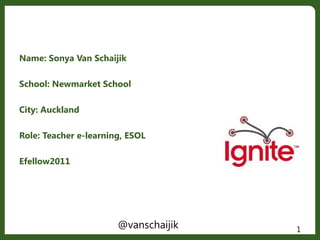 Name: Sonya Van Schaijik
School: Newmarket School
City: Auckland
Role: Teacher e-learning, ESOL
Efellow2011
1@vanschaijik
 