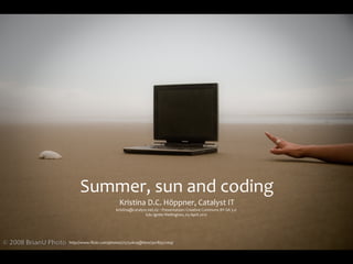 Summer,	
  sun	
  and	
  coding
                         Kristina	
  D.C.	
  Höppner,	
  Catalyst	
  IT
                       kristina@catalyst.net.nz	
  ‧	
  Presentation:	
  Creative	
  Commons	
  BY-­‐SA	
  3.0
                                       Edu	
  Ignite	
  Wellington,	
  03	
  April	
  2012




http://www.ﬂickr.com/photos/75752629@N00/3078557269/
 