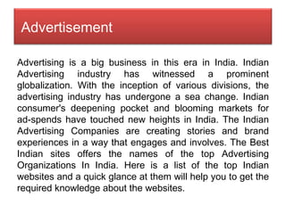 Advertising is a big business in this era in India. Indian Advertising industry has witnessed a prominent globalization. With the inception of various divisions, the advertising industry has undergone a sea change. Indian consumer's deepening pocket and blooming markets for ad-spends have touched new heights in India. The Indian Advertising Companies are creating stories and brand experiences in a way that engages and involves. The Best Indian sites offers the names of the top Advertising Organizations In India. Here is a list of the top Indian websites and a quick glance at them will help you to get the required knowledge about the websites. Advertisement 