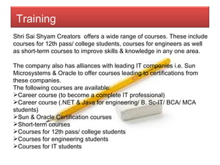 Shri Sai Shyam Creators  offers a wide range of courses. These include courses for 12th pass/ college students, courses for engineers as well as short-term courses to improve skills & knowledge in any one area. The company also has alliances with leading IT companies i.e. Sun Microsystems & Oracle to offer courses leading to certifications from these companies. The following courses are available: Career course (to become a complete IT professional) Career course (.NET & Java for engineering/ B. Sc-IT/ BCA/ MCA students) Sun & Oracle Certification courses Short-term courses Courses for 12th pass/ college students Courses for engineering students Courses for IT students Training   