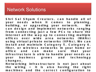 Shri Sai Shyam Creators, can handle all of your needs when it comes to planning, building, or upgrading your network.   We can design and implement networks ranging from connecting just a few PCs to share the internet all the way up to connecting multiple offices over wide area networks (WANs) using virtual private networks (VPNs). We can install and maintain Category 5, Category 6, fiber, or wireless networks in your home or office and can make sure that your infrastructure is able to handle your needs as your business grows and technology changes. Networking infrastructure is not just about the wiring – it is also having the right machines and the correct configuration to take advantage of the capacity you have. We specialize in network design and implementation. Setting up a network that runs fast and reliably requires planning and careful consideration. We do that planning for you and will make recommendations based on your needs. We don’t just push the “latest and greatest”.  Network Solutions  