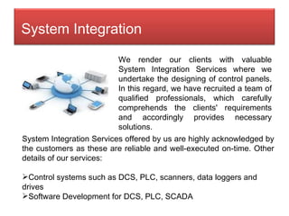 We render our clients with valuable System Integration Services where we undertake the designing of control panels. In this regard, we have recruited a team of qualified professionals, which carefully comprehends the clients' requirements and accordingly provides necessary solutions.  System Integration Services offered by us are highly acknowledged by the customers as these are reliable and well-executed on-time. Other details of our services: Control systems such as DCS, PLC, scanners, data loggers and drives Software Development for DCS, PLC, SCADA System Integration 