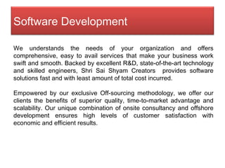 We understands the needs of your organization and offers comprehensive, easy to avail services that make your business work swift and smooth. Backed by excellent R&D, state-of-the-art technology and skilled engineers, Shri Sai Shyam Creators  provides software solutions fast and with least amount of total cost incurred .  Empowered by our exclusive Off-sourcing methodology, we offer our clients the benefits of superior quality, time-to-market advantage and scalability. Our unique combination of onsite consultancy and offshore development ensures high levels of customer satisfaction with economic and efficient results.  Software Development 