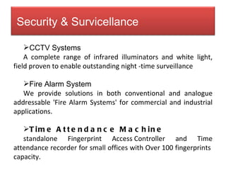 CCTV Systems A complete range of infrared illuminators and white light, field proven to enable outstanding night -time surveillance Fire Alarm System We provide solutions in both conventional and analogue addressable 'Fire Alarm Systems' for commercial and industrial applications. Time Attendance Machine standalone Fingerprint Access Controller and Time attendance recorder for small offices with Over 100 fingerprints  capacity. Security & Survicellance 