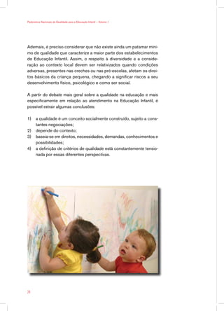 Ademais, é preciso considerar que não existe ainda um patamar míni-
mo de qualidade que caracterize a maior parte dos estabelecimentos
de Educação Infantil. Assim, o respeito à diversidade e a conside-
ração ao contexto local devem ser relativizados quando condições
adversas, presentes nas creches ou nas pré-escolas, afetam os direi-
tos básicos da criança pequena, chegando a significar riscos a seu
desenvolvimento físico, psicológico e como ser social.
A partir do debate mais geral sobre a qualidade na educação e mais
especificamente em relação ao atendimento na Educação Infantil, é
possível extrair algumas conclusões:
1)	 a qualidade é um conceito socialmente construído, sujeito a cons-
tantes negociações;
2)	 depende do contexto;
3)	 baseia-se em direitos, necessidades, demandas, conhecimentos e
possibilidades;
4)	 a definição de critérios de qualidade está constantemente tensio-
nada por essas diferentes perspectivas.
24
Parâmetros Nacionais de Qualidade para a Educação Infantil — Volume 1
 