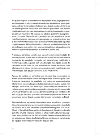 No que diz respeito às características dos centros de educação pré-esco-
lar investigados, o estudo encontrou evidências adicionais de que a quali-
dade pode ser encontrada em todos os tipos de pré-escola, entretanto as
de melhor qualidade são aquelas mais formais, que contam com pessoal
qualificado e currículo mais sistematizado, combinando educação e cuida-
do, com um máximo de 13 crianças por adulto e geralmente duas profes-
soras por classe. Outros fatores que contribuem para a qualidade são as
relações interativas calorosas com as crianças e o entendimento de que
o desenvolvimento educacional e o desenvolvimento social são aspectos
complementares. Outros fatores são a oferta de ambientes instrutivos de
aprendizagem, que contem com recursos pedagógicos adequados e uma
formação continuada em serviço. (SYLVIA et al., 1999a e b).
A pesquisa constatou também que os centros com maior tradição de
vinculação com a área educacional foram os que alcançaram melhor
pontuação de qualidade, contando com pessoal mais qualificado e
melhor supervisão. Aqueles com uma tradição mais ligada à área de
bem-estar social foram os que apresentaram piores resultados, mas
são justamente os que contam com pessoal com pior qualificação, pior
remuneração, com pouca supervisão e alta rotatividade.
Apesar de obtidos em contextos bem diversos dos encontrados no
Brasil, esses resultados constituem importantes subsídios para a de-
finição de parâmetros de qualidade, pois muitas de suas conclusões
são também confirmadas por estudos realizados em outros países. Por
exemplo, verificou-se uma associação entre condições de vida das fa-
mílias e acesso à pré-escola na população estudada, sendo encontrada
uma maior proporção de crianças de famílias com piores condições de
vida no grupo daquelas que nunca freqüentaram pré-escola do que na
amostra de alunos de pré-escolas, fato também constatado no Brasil.
Outro estudo que vem sendo desenvolvido sobre a qualidade, que cons-
titui um amplo programa que envolve diversas pesquisas sobre o cuidado
de crianças até 3 anos de idade e o desenvolvimento juvenil é o SECC
(Study of Early Child Care and Youth Development). Sendo coordenado
pelo The NICHD - National Institute of Child Health  Human Develop-
ment (Instituto Nacional de Saúde Infantil e Desenvolvimento Humano)
do Ministério da Saúde dos Estados Unidos, conta com a participação
de equipes de diversas universidades daquele país.
28
Parâmetros Nacionais de Qualidade para a Educação Infantil — Volume 1
 