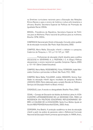 ra. Diretrizes curriculares nacionais para a Educação das Relações
Étnico-Raciais e para o ensino de história e cultura afro-brasileira e
africana. Brasília: Secretaria Especial de Políticas de Promoção da
Igualdade Racial, 2004b.
BRASIL, Presidência da República, Secretaria Especial de Políti-
cas para as Mulheres. Plano nacional de políticas para as mulheres.
Brasília: SPM, 2004c.
CAMPANHA Nacional pelo Direito à Educação. Consulta sobre qualida-
de da educação na escola. São Paulo: Ação Educativa, 2002.
CAMPOS, Maria Malta. Educação infantil: o debate e a pesquisa.
Cadernos de Pesquisa, n. 101, p.113-127, jul. 1997.
__________. Profissionais de educação infantil: desafios para a política
educacional. In: SEVERINO, A. J.; FAZENDA, I. C. A. (Orgs.). Políticas
educacionais: o ensino nacional em questão. Campinas: Papirus, 2003.
p. 151-161 (Série Cidade Educativa).
CAMPOS, Maria Malta; ROSEMBERG, Fúlvia; FERREIRA, Isabel Mor-
soleto. Creches e pré-escolas no Brasil. São Paulo: FCC, 1993.
CAMPOS, Maria Malta, FULLGRAF, Jodete; WIGGERS, Verena. Qua-
lidade na educação infantil: alguns resultados de pesquisas. Brasília:
UNESCO, 2004. (Texto elaborado para o projeto Revisão de Políticas e
Serviços de Educação Infantil no Brasil, mimeo.)
CASASSUS, Juan. A escola e a desigualdade. Brasília: Plano, 2002.
CEAAL – Consejo de Educación de Adultos de América Latina. In: II En-
cuentro Latinoamericano de la Sociedad Civil para la
Incidencia en Políticas Educativas: reflexionando so-
bre la calidad de la educación. Santa Cruz, Bolívia: Ayuda en
Acción/IBIS/PIDHDD/ActionAid/CEAAL, 2003. Anais.
CERISARA, Ana Beatriz. A produção acadêmica na área da educação
infantil a partir da análise de pareceres sobre o Referencial Curricular
Nacional da Educação Infantil: primeiras aproximações. In: FARIA, Ana L.
51
Parâmetros Nacionais de Qualidade para a Educação Infantil — Volume 1
 