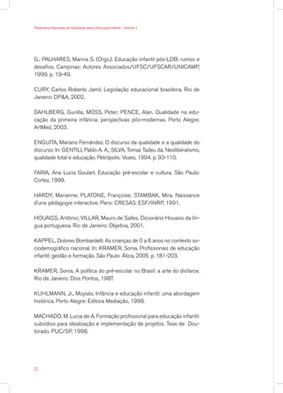 G.; PALHARES, Marina S. (Orgs.). Educação infantil pós-LDB: rumos e
desafios. Campinas: Autores Associados/UFSC/UFSCAR/UNICAMP,
1999. p. 19-49.
CURY, Carlos Roberto Jamil. Legislação educacional brasileira. Rio de
Janeiro: DPA, 2002.
DAHLBERG, Gunilla; MOSS, Peter; PENCE, Alan. Qualidade na edu-
cação da primeira infância: perspectivas pós-modernas. Porto Alegre:
ArtMed, 2003.
ENGUITA, Mariano Fernández. O discurso da qualidade e a qualidade do
discurso. In: GENTILI, Pablo A. A.; SILVA, Tomaz Tadeu da. Neoliberalismo,
qualidade total e educação. Petrópolis: Vozes, 1994. p. 93-110.
FARIA, Ana Lucia Goulart. Educação pré-escolar e cultura. São Paulo:
Cortez, 1999.
HARDY, Marianne; PLATONE, Françoise; STAMBAK, Mira. Naissance
d’une pédagogie interactive. Paris: CRESAS: ESF/INRP, 1991.
HOUAISS, Antônio; VILLAR, Mauro de Salles. Dicionário Houaiss da lín-
gua portuguesa. Rio de Janeiro: Objetiva, 2001.
KAPPEL, Dolores Bombardelli. As crianças de 0 a 6 anos no contexto so-
ciodemográfico nacional. In: KRAMER, Sonia. Profissionais de educação
infantil: gestão e formação. São Paulo: Ática, 2005. p. 181-203.
KRAMER, Sonia. A política do pré-escolar no Brasil: a arte do disfarce.
Rio de Janeiro: Dois Pontos, 1987.
KUHLMANN, Jr., Moysés. Infância e educação infantil: uma abordagem
histórica. Porto Alegre: Editora Mediação, 1998.
MACHADO, M. Lucia de A. Formação profissional para educação infantil:
subsídios para idealização e implementação de projetos. Tese de Dou-
torado. PUC/SP, 1998.
52
Parâmetros Nacionais de Qualidade para a Educação Infantil — Volume 1
 