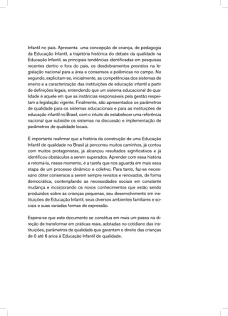 Infantil no país. Apresenta uma concepção de criança, de pedagogia
da Educação Infantil, a trajetória histórica do debate da qualidade na
Educação Infantil, as principais tendências identificadas em pesquisas
recentes dentro e fora do país, os desdobramentos previstos na le-
gislação nacional para a área e consensos e polêmicas no campo. No
segundo, explicitam-se, inicialmente, as competências dos sistemas de
ensino e a caracterização das instituições de educação infantil a partir
de definições legais, entendendo que um sistema educacional de qua-
lidade é aquele em que as instâncias responsáveis pela gestão respei-
tam a legislação vigente. Finalmente, são apresentados os parâmetros
de qualidade para os sistemas educacionais e para as instituições de
educação infantil no Brasil, com o intuito de estabelecer uma referência
nacional que subsidie os sistemas na discussão e implementação de
parâmetros de qualidade locais.
É importante reafirmar que a história da construção de uma Educação
Infantil de qualidade no Brasil já percorreu muitos caminhos, já contou
com muitos protagonistas, já alcançou resultados significativos e já
identificou obstáculos a serem superados. Aprender com essa história
e retomá-la, nesse momento, é a tarefa que nos aguarda em mais essa
etapa de um processo dinâmico e coletivo. Para tanto, faz-se neces-
sário obter consensos a serem sempre revistos e renovados, de forma
democrática, contemplando as necessidades sociais em constante
mudança e incorporando os novos conhecimentos que estão sendo
produzidos sobre as crianças pequenas, seu desenvolvimento em ins-
tituições de Educação Infantil, seus diversos ambientes familiares e so-
ciais e suas variadas formas de expressão.
Espera-se que este documento se constitua em mais um passo na di-
reção de transformar em práticas reais, adotadas no cotidiano das ins-
tituições, parâmetros de qualidade que garantam o direito das crianças
de 0 até 6 anos à Educação Infantil de qualidade.
 