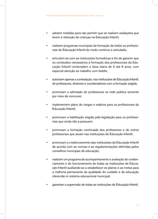 •	 adotem medidas para não permitir que se realizem avaliações que
levem à retenção de crianças na Educação Infantil;
•	 realizem programas municipais de formação de todos os profissio-
nais de Educação Infantil de modo contínuo e articulado;
•	 articulem-se com as instituições formadoras a fim de garantir que
os conteúdos necessários à formação dos profissionais de Edu-
cação Infantil contemplem a faixa etária de 0 até 6 anos, com
especial atenção ao trabalho com bebês;
•	 autorizem apenas a contratação, nas instituições de Educação Infantil,
de professores, diretores e coordenadores com a formação exigida;
•	 promovam a admissão de professores na rede pública somente
por meio de concurso;
•	 implementem plano de cargos e salários para os profissionais da
Educação Infantil;
•	 promovam a habilitação exigida pela legislação para os profissio-
nais que ainda não a possuem;
•	 promovam a formação continuada dos professores e de outros
profissionais que atuam nas instituições de Educação Infantil;
•	 promovam o credenciamento das instituições de Educação Infantil
de acordo com as normas e as regulamentações definidas pelos
conselhos municipais de educação;
•	 realizem um programa de acompanhamento e avaliação do creden-
ciamento e do funcionamento de todas as instituições de Educa-
ção Infantil auxiliando-as a estabelecer os planos e as metas para
a melhoria permanente da qualidade do cuidado e da educação
oferecida no sistema educacional municipal;
•	 garantam a supervisão de todas as instituições de Educação Infantil;
21
Parâmetros Nacionais de Qualidade para a Educação Infantil - Volume 2
 