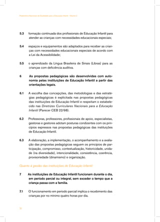 5.3	 formação continuada dos profissionais de Educação Infantil para
atender as crianças com necessidades educacionais especiais;
5.4	 espaços e equipamentos são adaptados para receber as crian-
ças com necessidades educacionais especiais de acordo com
a Lei da Acessibilidade;
5.5	 o aprendizado da Língua Brasileira de Sinais (Libras) para as
crianças com deficiência auditiva.
6 As propostas pedagógicas são desenvolvidas com auto-
nomia pelas instituições de Educação Infantil a partir das
orientações legais.
6.1	 A escolha das concepções, das metodologias e das estraté-
gias pedagógicas é explicitada nas propostas pedagógicas
das instituições de Educação Infantil e respeitam o estabele-
cido nas Diretrizes Curriculares Nacionais para a Educação
Infantil (Parecer CEB 22/98).
6.2 Professoras, professores, profissionais de apoio, especialistas,
gestoras e gestores adotam posturas condizentes com os prin-
cípios expressos nas propostas pedagógicas das instituições
de Educação Infantil.
6.3 	 A elaboração, a implementação, o acompanhamento e a avalia-
ção das propostas pedagógicas seguem os princípios de par-
ticipação, compromisso, contextualização, historicidade, unida-
de (na diversidade), intencionalidade, consistência, coerência,
provisoriedade (dinamismo) e organização.
Quanto à gestão das instituições de Educação Infantil:
7 As instituições de Educação Infantil funcionam durante o dia,
em período parcial ou integral, sem exceder o tempo que a
criança passa com a família.
7.1	 O funcionamento em período parcial implica o recebimento das
crianças por no mínimo quatro horas por dia.
34
Parâmetros Nacionais de Qualidade para a Educação Infantil - Volume 2
 