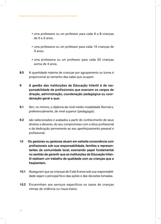 • uma professora ou um professor para cada 6 a 8 crianças
de 0 a 2 anos;
•	uma professora ou um professor para cada 15 crianças de
3 anos;
•	uma professora ou um professor para cada 20 crianças
acima de 4 anos.
8.5	 A quantidade máxima de crianças por agrupamento ou turma é
proporcional ao tamanho das salas que ocupam.
9 A gestão das instituições de Educação Infantil é de res-
ponsabilidade de profissionais que exercem os cargos de
direção, administração, coordenação pedagógica ou coor-
denação-geral e que:
9.1	 têm, no mínimo, o diploma de nível médio modalidade Normal e,
preferencialmente, de nível superior (pedagogia);
9.2	 são selecionados e avaliados a partir do conhecimento de seus
direitos e deveres, do seu compromisso com a ética profissional
e da dedicação permanente ao seu aperfeiçoamento pessoal e
profissional;
10 Os gestores ou gestoras atuam em estreita consonância com
profissionais sob sua responsabilidade, famílias e represen-
tantes da comunidade local, exercendo papel fundamental
no sentido de garantir que as instituições de Educação Infan-
til realizem um trabalho de qualidade com as crianças que a
freqüentam.
10.1	 Asseguram que as crianças de 0 até 6 anos sob sua responsabili-
dade sejam o principal foco das ações e das decisões tomadas.
10.2	 Encaminham aos serviços específicos os casos de crianças
vítimas de violência ou maus-tratos.
36
Parâmetros Nacionais de Qualidade para a Educação Infantil - Volume 2
 