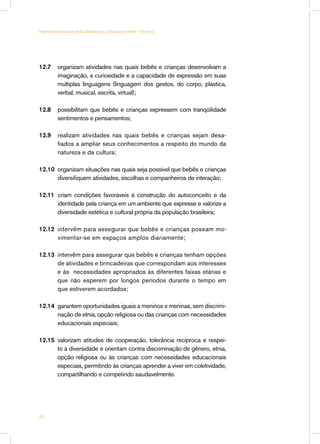 12.7 	 organizam atividades nas quais bebês e crianças desenvolvam a
imaginação, a curiosidade e a capacidade de expressão em suas
múltiplas linguagens (linguagem dos gestos, do corpo, plástica,
verbal, musical, escrita, virtual);
12.8 	 possibilitam que bebês e crianças expressem com tranqüilidade
sentimentos e pensamentos;
12.9 	 realizam atividades nas quais bebês e crianças sejam desa-
fiados a ampliar seus conhecimentos a respeito do mundo da
natureza e da cultura;
12.10 	organizam situações nas quais seja possível que bebês e crianças
diversifiquem atividades, escolhas e companheiros de interação;
12.11 	criam condições favoráveis à construção do autoconceito e da
identidade pela criança em um ambiente que expresse e valorize a
diversidade estética e cultural própria da população brasileira;
12.12 	intervêm para assegurar que bebês e crianças possam mo-
vimentar-se em espaços amplos diariamente;
12.13 	intervêm para assegurar que bebês e crianças tenham opções
de atividades e brincadeiras que correspondam aos interesses
e às necessidades apropriados às diferentes faixas etárias e
que não esperem por longos períodos durante o tempo em
que estiverem acordados;
12.14 	garantem oportunidades iguais a meninos e meninas, sem discrimi-
nação de etnia, opção religiosa ou das crianças com necessidades
educacionais especiais;
12.15 	valorizam atitudes de cooperação, tolerância recíproca e respei-
to à diversidade e orientam contra discriminação de gênero, etnia,
opção religiosa ou às crianças com necessidades educacionais
especiais, permitindo às crianças aprender a viver em coletividade,
compartilhando e competindo saudavelmente.
40
Parâmetros Nacionais de Qualidade para a Educação Infantil - Volume 2
 