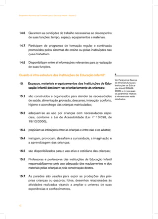 14.6	 Garantem as condições de trabalho necessárias ao desempenho
de suas funções: tempo, espaço, equipamentos e materiais.
14.7	 Participam de programas de formação regular e continuada
promovidos pelos sistemas de ensino ou pelas instituições nas
quais trabalham.
14.8	 Disponibilizam entre si informações relevantes para a realização
de suas funções.
Quanto à infra-estrutura das instituições de Educação Infantil6
:
15 Espaços, materiais e equipamentos das Instituições de Edu-
cação Infantil destinam-se prioritariamente às crianças:
15.1	 são construídos e organizados para atender às necessidades
de saúde, alimentação, proteção, descanso, interação, conforto,
higiene e aconchego das crianças matriculadas;
15.2	 adequam-se ao uso por crianças com necessidades espe-
ciais, conforme a Lei de Acessibilidade (Lei nº 10.098, de
19/12/2000);
15.3	 propiciam as interações entre as crianças e entre elas e os adultos;
15.4	 instigam, provocam, desafiam a curiosidade, a imaginação e
a aprendizagem das crianças;
15.5	 são disponibilizados para o uso ativo e cotidiano das crianças;
15.6	 Professoras e professores das instituições de Educação Infantil
responsabilizam-se pelo uso adequado dos equipamentos e dos
materiais pelas crianças e pela conservação destes.
15.7	 As paredes são usadas para expor as produções das pró-
prias crianças ou quadros, fotos, desenhos relacionados às
atividades realizadas visando a ampliar o universo de suas
experiências e conhecimentos.
6
Ver Parâmetros Básicos
de Infra-Estrutura para
Instituições de Educa-
ção Infantil (BRASIL,
2005b e c), nos quais
os parâmetros relativos
à infra-estrutura estão
detalhados.
42
Parâmetros Nacionais de Qualidade para a Educação Infantil - Volume 2
 