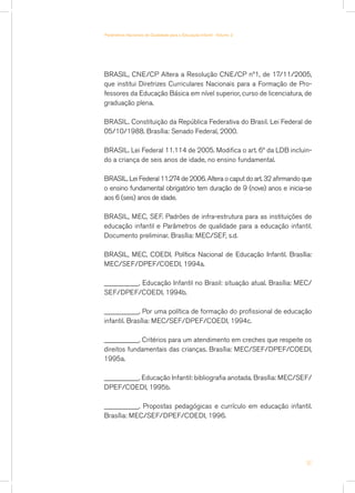 BRASIL, CNE/CP Altera a Resolução CNE/CP nº1, de 17/11/2005,
que institui Diretrizes Curriculares Nacionais para a Formação de Pro-
fessores da Educação Básica em nível superior, curso de licenciatura, de
graduação plena.
BRASIL. Constituição da República Federativa do Brasil. Lei Federal de
05/10/1988. Brasília: Senado Federal, 2000.
BRASIL. Lei Federal 11.114 de 2005. Modifica o art. 6º da LDB incluin-
do a criança de seis anos de idade, no ensino fundamental.
BRASIL. Lei Federal 11.274 de 2006. Altera o caput do art. 32 afirmando que
o ensino fundamental obrigatório tem duração de 9 (nove) anos e inicia-se
aos 6 (seis) anos de idade.
BRASIL, MEC, SEF. Padrões de infra-estrutura para as instituições de
educação infantil e Parâmetros de qualidade para a educação infantil.
Documento preliminar. Brasília: MEC/SEF, s.d.
BRASIL, MEC, COEDI. Política Nacional de Educação Infantil. Brasília:
MEC/SEF/DPEF/COEDI, 1994a.
__________. Educação Infantil no Brasil: situação atual. Brasília: MEC/
SEF/DPEF/COEDI, 1994b.
__________. Por uma política de formação do profissional de educação
infantil. Brasília: MEC/SEF/DPEF/COEDI, 1994c.
__________. Critérios para um atendimento em creches que respeite os
direitos fundamentais das crianças. Brasília: MEC/SEF/DPEF/COEDI,
1995a.
__________. Educação Infantil: bibliografia anotada. Brasília: MEC/SEF/
DPEF/COEDI, 1995b.
__________. Propostas pedagógicas e currículo em educação infantil.
Brasília: MEC/SEF/DPEF/COEDI, 1996.
51
Parâmetros Nacionais de Qualidade para a Educação Infantil - Volume 2
 