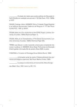 __________. O estado dos dados para avaliar políticas de Educação In-
fantil. Estudos em avaliação educacional n.º 20. São Paulo : FCC, 1999b.
p. 5-57.
SOUZA, Solange Jobim; KRAMER, Sônia. O debate Piaget/Vygotski
e as políticas educacionais. Cadernos de Pesquisa n°. 77. São Paulo:
Cortez/FCC. 1991. p. 69-81.
SYLVIA, Kathy et al. An introduction to the EPPE Project. Londres: Uni-
versity of London, 1999a (Technical Paper 1).
SYLVIA, Kathy et al. Characteristics of Pre-School Envirionments. Lon-
dres: University of London, 1999b (Technical Paper 6A).
TIRIBA, Lea. Educar e cuidar: buscando a teoria para compreender dis-
cursos e práticas. In: KRAMER, Sônia (Org.). Profissionais de Educação
Infantil: gestão e formação. Rio de Janeiro: Ática, 2005, no prelo.
VYGOTSKI, L. S. Lezioni di Psicologia. Roma: Editore Riuniti, 1986.
__________. A formação social da mente. O desenvolvimento dos pro-
cessos psicológicos superiores. São Paulo: Martins Fontes, 1989.
__________. La psique, la consciencia, el inconsciente. Obras Escogi-
das. Madri: Visor, 1991, tomo I, p. 95-110.
56
Parâmetros Nacionais de Qualidade para a Educação Infantil - Volume 2
 